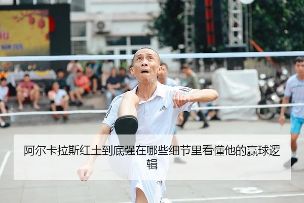 阿尔卡拉斯红土到底强在哪些细节里看懂他的赢球逻辑