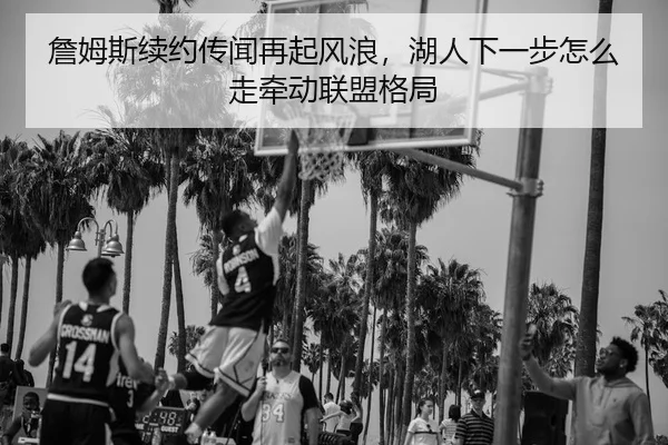 詹姆斯续约传闻再起风浪，湖人下一步怎么走牵动联盟格局