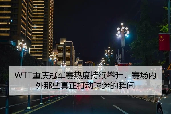 WTT重庆冠军赛热度持续攀升，赛场内外那些真正打动球迷的瞬间