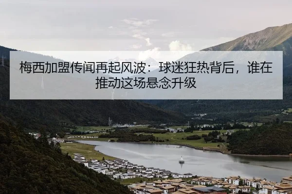 梅西加盟传闻再起风波：球迷狂热背后，谁在推动这场悬念升级
